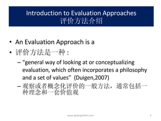 Introduction to Evaluation Approaches 评价方法介绍 An Evaluation Approach is a 评价方法是一种 : “ general way of looking at or conceptualizing evaluation, which often incorporates a philosophy and a set of values”  (Duigen,2007) 观察或者概念化评价的一般方法，通常包括一种理念和一套价值观 www.dadangsolihin.com 