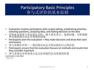 Participatory Basic Principles 参与式评价的基本原则 Evaluation involves participants skills in goal setting, establishing priorities, selecting questions, analyzing data, and making decision on the data 评价涉及到参与者在制定目标、确立优先重点、选择问题、分析数据和对数据做出决定等领域的技能 Participants own the evaluation  —  they make decisions and draw their own conclusions 参与者拥有评价 —— 他们做出决定并得出他们自己的结论 Participants ensure that the evaluation focuses on methods and results that they consider important 参与者保证评价的重点是方法和他们认为重要的结果 (continued on next slide) （转下页） www.dadangsolihin.com 