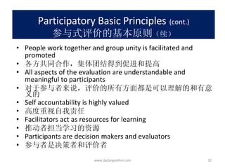 Participatory Basic Principles   (cont.) 参与式评价的基本原则 （续） People work together and group unity is facilitated and promoted 各方共同合作，集体团结得到促进和提高 All aspects of the evaluation are understandable and meaningful to participants 对于参与者来说，评价的所有方面都是可以理解的和有意义的 Self accountability is highly valued 高度重视自我责任 Facilitators act as resources for learning 推动者担当学习的资源 Participants are decision makers and evaluators 参与者是决策者和评价者 www.dadangsolihin.com 