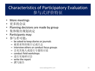 Characteristics of Participatory Evaluation 参与式评价特征 More meetings 更多的会议 Planning decisions are made by group 集体做出规划决定 Participants may: 参与者可能： be asked to keep diaries or journals 被要求坚持做日记或日志 interview others or conduct focus groups 会见其他人或进行专题组讨论 conduct field workshops 进行实地研讨会 write the report 撰写报告 www.dadangsolihin.com 