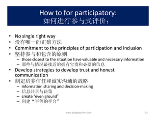 How to for participatory: 如何进行参与式评价： No single right way 没有唯一的正确方法 Commitment to the principles of participation and inclusion 坚持参与和包含的原则 those closest to the situation have valuable and necessary information 那些与情况最接近的拥有宝贵和必要的信息 Develop strategies to develop trust and honest communication 制定培养信任和诚实沟通的战略 information sharing and decision-making 信息共享与决策 create  “ even ground ” 创建 “ 平等的平台 ” www.dadangsolihin.com 