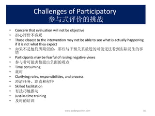 Challenges of Participatory  参与式评价的挑战 Concern that evaluation will not be objective 担心评价不客观 Those closest to the intervention may not be able to see what is actually happening if it is not what they expect 如果不是他们所期望的，那些与干预关系最近的可能无法看到实际发生的事情 Participants may be fearful of raising negative views 参与者可能害怕提出负面的观点 Time consuming 耗时 Clarifying roles, responsibilities, and process 澄清任务、职责和程序 Skilled facilitation 有技巧地推动 Just-in-time training 及时的培训 www.dadangsolihin.com 