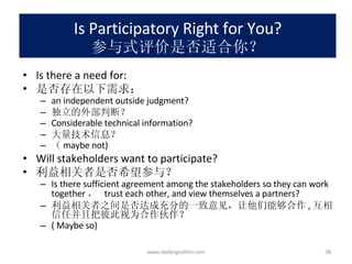 Is Participatory Right for You? 参与式评价是否适合你？ Is there a need for: 是否存在以下需求： an independent outside judgment? 独立的外部判断？ Considerable technical information? 大量技术信息？ （ maybe not)  Will stakeholders want to participate? 利益相关者是否希望参与？ Is there sufficient agreement among the stakeholders so they can work together ，  trust each other, and view themselves a partners? 利益相关者之间是否达成充分的一致意见，让他们能够合作 , 互相信任并且把彼此视为合作伙伴？ ( Maybe so)  www.dadangsolihin.com 