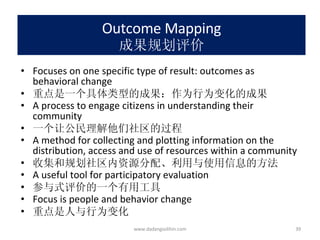 Outcome Mapping 成果规划评价 Focuses on one specific type of result: outcomes as behavioral change 重点是一个具体类型的成果：作为行为变化的成果 A process to engage citizens in understanding their community 一个让公民理解他们社区的过程 A method for collecting and plotting information on the distribution, access and use of resources within a community 收集和规划社区内资源分配、利用与使用信息的方法 A useful tool for participatory evaluation 参与式评价的一个有用工具 Focus is people and behavior change 重点是人与行为变化 www.dadangsolihin.com 