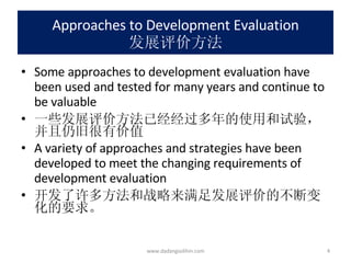 Approaches to Development Evaluation 发展评价方法 Some approaches to development evaluation have been used and tested for many years and continue to be valuable 一些发展评价方法已经经过多年的使用和试验，并且仍旧很有价值 A variety of approaches and strategies have been developed to meet the changing requirements of development evaluation 开发了许多方法和战略来满足发展评价的不断变化的要求。 www.dadangsolihin.com 