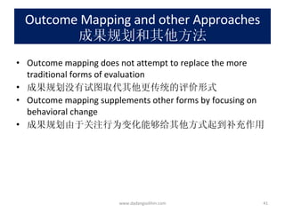 Outcome Mapping and other Approaches 成果规划和其他方法 Outcome mapping does not attempt to replace the more traditional forms of evaluation 成果规划没有试图取代其他更传统的评价形式 Outcome mapping supplements other forms by focusing on behavioral change 成果规划由于关注行为变化能够给其他方式起到补充作用 www.dadangsolihin.com 
