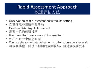Rapid Assessment Approach 快速评估方法 Observation of the intervention within its setting 在其环境中观察干预活动 Excellent listening skills needed 需要出色的倾听技巧 Use more than one source of information 使用不止一个信息来源 Can use the same data collection as others, only smaller scale 可以和其他一样使用相同的数据收集，但是规模要更小 www.dadangsolihin.com 