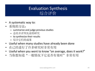 Evaluation Synthesis 综合评价 A systematic way to: 系统的方法： summarize and judge previous studies 总结并评判先前的研究 to synthesize their results 综合它们的成果 Useful when many studies have already been done 在已经进行了许多研究时非常有用 Useful when you went to know  “ on average, does it work? ” 当你想知道 “ 一般情况下它是否有效时 ” 非常有用 www.dadangsolihin.com 