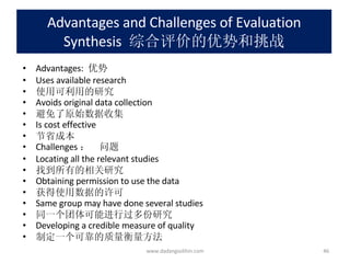 Advantages and Challenges of Evaluation Synthesis   综合评价的优势和挑战 Advantages:  优势 Uses available research 使用可利用的研究 Avoids original data collection 避免了原始数据收集 Is cost effective 节省成本 Challenges ：  问题 Locating all the relevant studies 找到所有的相关研究 Obtaining permission to use the data 获得使用数据的许可 Same group may have done several studies 同一个团体可能进行过多份研究 Developing a credible measure of quality 制定一个可靠的质量衡量方法 www.dadangsolihin.com 