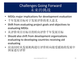 Challenges Going Forward 未来的挑战 MDGs major implications for development evaluation 千年发展目标对于发展评价的重大意义 Shift from evaluating project goals and objectives to evaluating MDGs 从评价项目目标目的转向评价千年发展目标 Should also shift from development organizations evaluating to developing countries receiving aid evaluating 应该同时从发展机构进行评价转向接受援助的发展中国家进行评价 www.dadangsolihin.com 