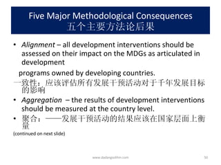 Five Major Methodological Consequences 五个主要方法论后果 Alignment  – all development interventions should be assessed on their impact on the MDGs as articulated in development  programs owned by developing countries. 一致性：应该评估所有发展干预活动对于千年发展目标的影响 Aggregation   – the results of development interventions should be measured at the country level. 聚合：——发展干预活动的结果应该在国家层面上衡量 (continued on next slide) www.dadangsolihin.com 