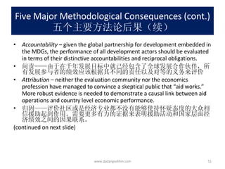 Five Major Methodological Consequences (cont.) 五个主要方法论后果（续） Accountability –  given the global partnership for development embedded in the MDGs, the performance of all development actors should be evaluated in terms of their distinctive accountabilities and reciprocal obligations. 问责——由于在千年发展目标中就已经包含了全球发展合作伙伴，所有发展参与者的绩效应该根据其不同的责任以及对等的义务来评价 Attribution  – neither the evaluation community nor the economics profession have managed to convince a skeptical public that “aid works.” More robust evidence is needed to demonstrate a causal link between aid operations and country level economic performance. 归因——评价社区或是经济专业都不没有能够使持怀疑态度的大众相信援助起到作用。需要更多有力的证据来表明援助活动和国家层面经济绩效之间的因果联系。 (continued on next slide) www.dadangsolihin.com 