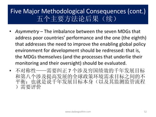Five Major Methodological Consequences (cont.) 五个主要方法论后果（续） Asymmetry  – The imbalance between the seven MDGs that address poor countries’ performance and the one (the eighth) that addresses the need to improve the enabling global policy environment for development should be redressed: that is, the MDGs themselves (and the processes that underlie their monitoring and their oversight) should be evaluated. 不对称性——需要纠正 7 个涉及穷国绩效的千年发展目标和第八个涉及提高发展的全球政策环境需求目标之间的不平衡：也就是说千年发展目标本身（以及其监测监管流程）需要评价 www.dadangsolihin.com 