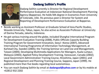 Beside working as Assistant Professor at Graduate School of Asia-Pacific Studies, Waseda University, Tokyo, Japan, he also active as Associate Professor at University of Darma Persada, Jakarta, Indonesia. He got various training around the globe, included  Shanghai International Program for Development Evaluation Training  (2008) ,  Public Officials Capacity Building Training Program for Government Innovation, Seoul –Korea (2007),  Advanced International Training Programme of Information Technology Management, at Karlstad City, Sweden (2005); the Training Seminar on Land Use and Management, Taiwan (2004);  Developing Multimedia Applications for Managers, Kuala Lumpur, Malaysia (2003); Applied Policy Development Training, Vancouver, Canada (2002); Local Government Administration Training Course, Hiroshima, Japan (2001); and Regional Development and Planning Training Course, Sapporo, Japan (1999). He published more than five books regarding local autonomous.  You can reach Dadang Solihin by email at  [email_address]   or by his mobile at +62812 932 2202 Dadang Solihin currently  is Director for  Regional D evelopment Performance Evaluation at  Indonesian National Development Planning Agency  (Bappenas). He  holds MA degree in Economics from University of Colorado, USA. His previous post is  Director for System and Reporting of Development Performance Evaluation at  Bappenas.  Dadang Solihin’s Profile www.dadangsolihin.com 