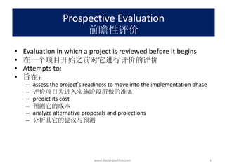 Prospective Evaluation 前瞻性评价 Evaluation in which a project is reviewed before it begins 在一个项目开始之前对它进行评价的评价 Attempts to: 旨在： assess the project ’ s readiness to move into the implementation phase 评价项目为进入实施阶段所做的准备 predict its cost 预测它的成本 analyze alternative proposals and projections 分析其它的提议与预测 www.dadangsolihin.com 