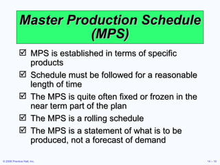 Master Production Schedule (MPS) MPS is established in terms of specific products Schedule must be followed for a reasonable length of time The MPS is quite often fixed or frozen in the near term part of the plan The MPS is a rolling schedule The MPS is a statement of what is to be produced, not a forecast of demand 