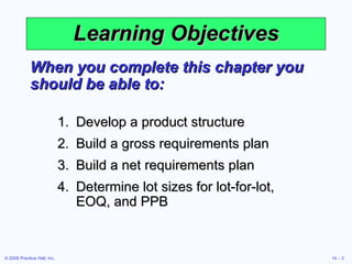 Learning Objectives When you complete this chapter you should be able to: Develop a product structure Build a gross requirements plan Build a net requirements plan Determine lot sizes for lot-for-lot, EOQ, and PPB 