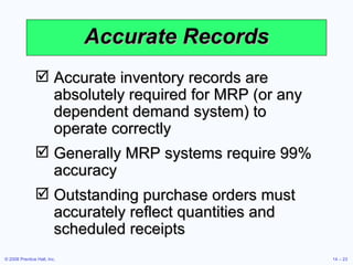 Accurate Records Accurate inventory records are absolutely required for MRP (or any dependent demand system) to operate correctly Generally MRP systems require 99% accuracy Outstanding purchase orders must accurately reflect quantities and scheduled receipts  