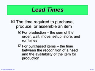 Lead Times The time required to purchase, produce, or assemble an item For production – the sum of the order, wait, move, setup, store, and run times For purchased items – the time between the recognition of a need and the availability of the item for production 