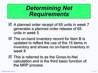 Determining Net Requirements A planned order receipt of 65 units in week 7 generates a planned order release of 65 units in week 5 The on-hand inventory record for Item B is updated to reflect the use of the 15 items in inventory and shows no on-hand inventory in week 8 This is referred to as the Gross-to-Net calculation and is the third basic function of the MRP process 