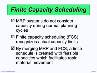 Finite Capacity Scheduling MRP systems do not consider capacity during normal planning cycles Finite capacity scheduling (FCS) recognizes actual capacity limits By merging MRP and FCS, a finite schedule is created with feasible capacities which facilitates rapid material movement 