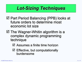 Lot-Sizing Techniques Part Period Balancing (PPB) looks at future orders to determine most economic lot size The Wagner-Whitin algorithm is a complex dynamic programming technique Assumes a finite time horizon Effective, but computationally burdensome 