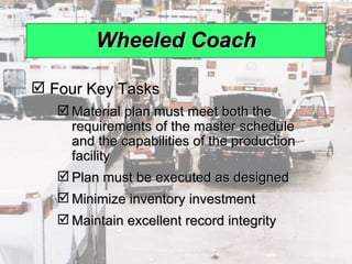 Wheeled Coach Four Key Tasks Material plan must meet both the requirements of the master schedule and the capabilities of the production facility Plan must be executed as designed Minimize inventory investment  Maintain excellent record integrity 