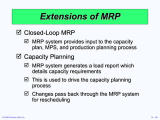 Extensions of MRP Closed-Loop MRP MRP system provides input to the capacity plan, MPS, and production planning process Capacity Planning MRP system generates a load report which details capacity requirements This is used to drive the capacity planning process Changes pass back through the MRP system for rescheduling 