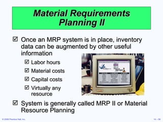 Material Requirements Planning II Once an MRP system is in place, inventory data can be augmented by other useful information Labor hours Material costs Capital costs Virtually any  resource System is generally called MRP II or Material Resource Planning 