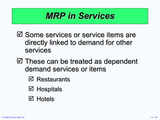 MRP in Services Some services or service items are directly linked to demand for other services These can be treated as dependent demand services or items Restaurants Hospitals Hotels 