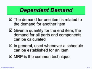 Dependent Demand The demand for one item is related to the demand for another item Given a quantity for the end item, the demand for all parts and components can be calculated In general, used whenever a schedule can be established for an item MRP is the common technique 