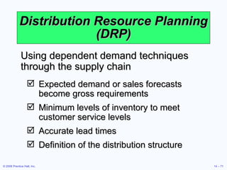 Distribution Resource Planning (DRP) Using dependent demand techniques through the supply chain Expected demand or sales forecasts become gross requirements  Minimum levels of inventory to meet customer service levels Accurate lead times Definition of the distribution structure 