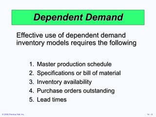 Dependent Demand Master production schedule Specifications or bill of material Inventory availability Purchase orders outstanding Lead times Effective use of dependent demand inventory models requires the following 