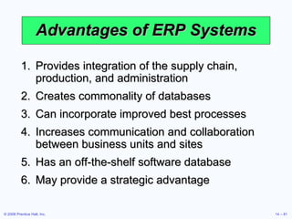 Advantages  of ERP Systems Provides integration of the supply chain, production, and administration Creates commonality of databases Can incorporate improved best processes Increases communication and collaboration between business units and sites Has an off-the-shelf software database May provide a strategic advantage 