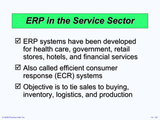 ERP in the Service Sector ERP systems have been developed for health care, government, retail stores, hotels, and financial services Also called efficient consumer response (ECR) systems Objective is to tie sales to buying, inventory, logistics, and production 