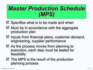 Master Production Schedule (MPS) Specifies what is to be made and when Must be in accordance with the aggregate production plan Inputs from financial plans, customer demand, engineering, supplier performance As the process moves from planning to execution, each step must be tested for feasibility The MPS is the result of the production planning process 