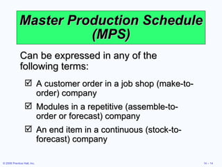 Master Production Schedule (MPS) A customer order in a job shop (make-to-order) company Modules in a repetitive (assemble-to-order or forecast) company An end item in a continuous (stock-to-forecast) company Can be expressed in any of the following terms: 