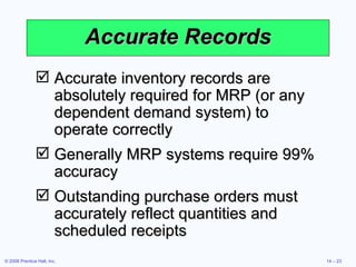 Accurate Records Accurate inventory records are absolutely required for MRP (or any dependent demand system) to operate correctly Generally MRP systems require 99% accuracy Outstanding purchase orders must accurately reflect quantities and scheduled receipts  