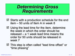 Determining Gross Requirements Starts with a production schedule for the end item – 50 units of Item A in week 8 Using the lead time for the item, determine the week in which the order should be released – a 1 week lead time means the order for 50 units should be released in week 7 This step is often called “lead time offset” or “time phasing” 