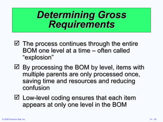 Determining Gross Requirements The process continues through the entire BOM one level at a time – often called “explosion” By processing the BOM by level, items with multiple parents are only processed once, saving time and resources and reducing confusion Low-level coding ensures that each item appears at only one level in the BOM 