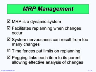 MRP Management MRP is a dynamic system Facilitates replanning when changes occur System nervousness can result from too many changes Time fences put limits on replanning Pegging links each item to its parent allowing effective analysis of changes 