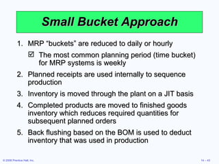 Small Bucket Approach MRP “buckets” are reduced to daily or hourly The most common planning period (time bucket) for MRP systems is weekly Planned receipts are used internally to sequence production Inventory is moved through the plant on a JIT basis Completed products are moved to finished goods inventory which reduces required quantities for subsequent planned orders Back flushing based on the BOM is used to deduct inventory that was used in production 