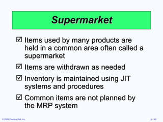 Supermarket Items used by many products are held in a common area often called a supermarket Items are withdrawn as needed Inventory is maintained using JIT systems and procedures Common items are not planned by the MRP system 