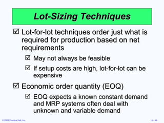 Lot-Sizing Techniques Lot-for-lot techniques order just what is required for production based on net requirements May not always be feasible If setup costs are high, lot-for-lot can be expensive Economic order quantity (EOQ) EOQ expects a known constant demand and MRP systems often deal with unknown and variable demand 