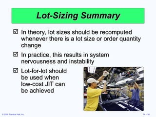 Lot-Sizing Summary In theory, lot sizes should be recomputed whenever there is a lot size or order quantity change In practice, this results in system nervousness and instability Lot-for-lot should  be used when  low-cost JIT can  be achieved 