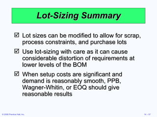 Lot-Sizing Summary Lot sizes can be modified to allow for scrap, process constraints, and purchase lots Use lot-sizing with care as it can cause considerable distortion of requirements at lower levels of the BOM When setup costs are significant and demand is reasonably smooth, PPB, Wagner-Whitin, or EOQ should give reasonable results 
