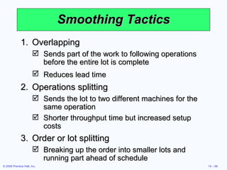 Smoothing Tactics Overlapping Sends part of the work to following operations before the entire lot is complete Reduces lead time   Operations splitting Sends the lot to two different machines for the same operation Shorter throughput time but increased setup costs Order or lot splitting Breaking up the order into smaller lots and running part ahead of schedule 
