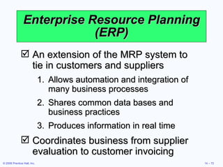 Enterprise Resource Planning (ERP) An extension of the MRP system to  tie in customers and suppliers Allows automation and integration of many business processes Shares common data bases and business practices Produces information in real time Coordinates business from supplier evaluation to customer invoicing 