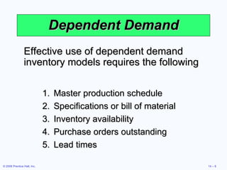 Dependent Demand Master production schedule Specifications or bill of material Inventory availability Purchase orders outstanding Lead times Effective use of dependent demand inventory models requires the following 