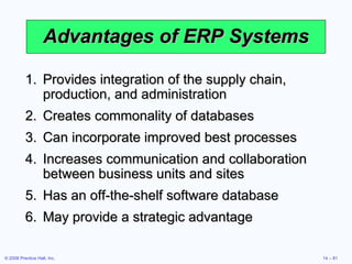 Advantages  of ERP Systems Provides integration of the supply chain, production, and administration Creates commonality of databases Can incorporate improved best processes Increases communication and collaboration between business units and sites Has an off-the-shelf software database May provide a strategic advantage 